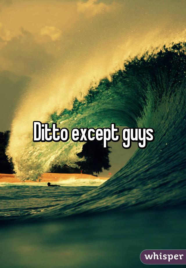 Ditto except guys