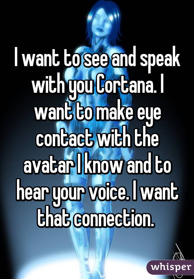 I want to see and speak with you Cortana. I want to make eye contact with the avatar I know and to hear your voice. I want that connection. 