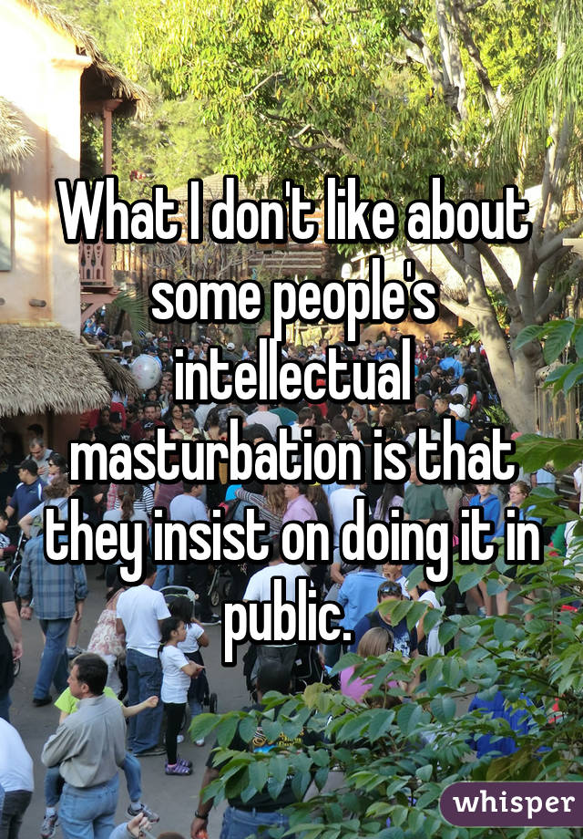What I don't like about some people's intellectual masturbation is that they insist on doing it in public. 