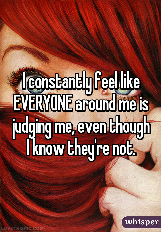 I constantly feel like EVERYONE around me is judging me, even though I know they're not.