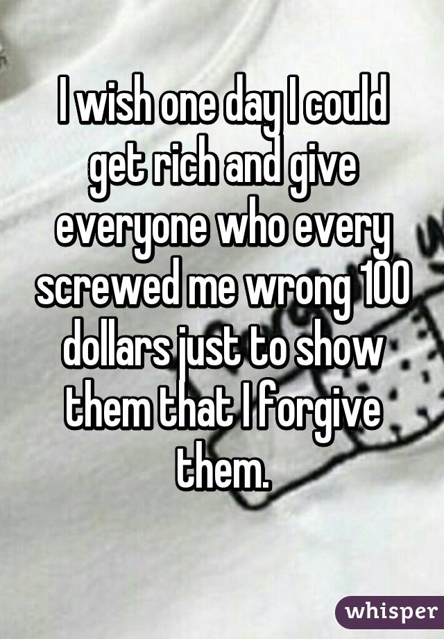 I wish one day I could get rich and give everyone who every screwed me wrong 100 dollars just to show them that I forgive them.
