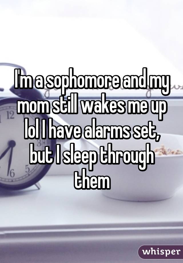 I'm a sophomore and my mom still wakes me up lol I have alarms set, but I sleep through them