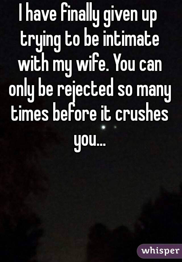 I have finally given up trying to be intimate with my wife. You can only be rejected so many times before it crushes you...
