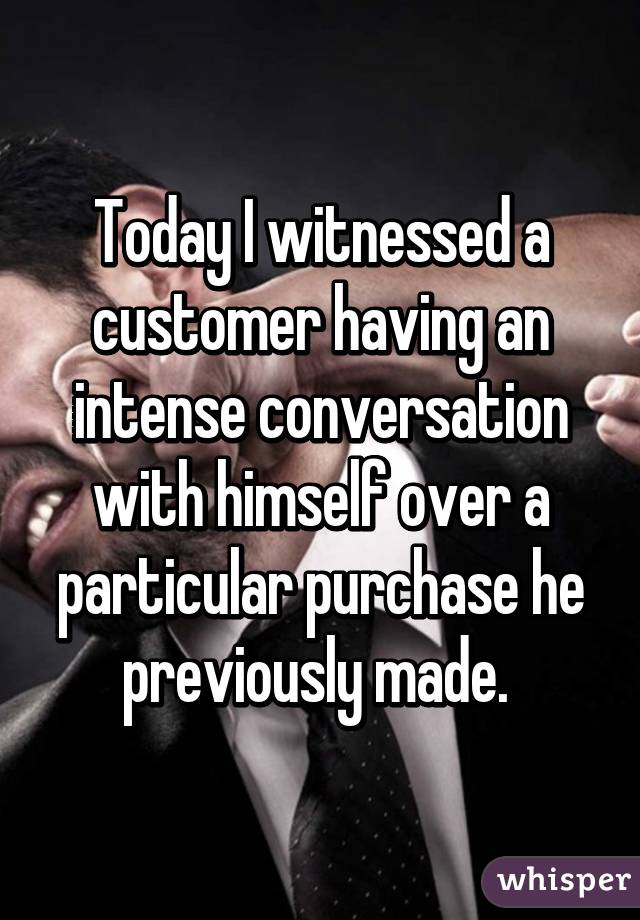 Today I witnessed a customer having an intense conversation with himself over a particular purchase he previously made. 