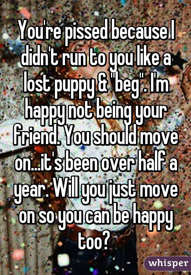 You're pissed because I didn't run to you like a lost puppy & "beg". I'm happy not being your friend. You should move on...it's been over half a year. Will you just move on so you can be happy too? 