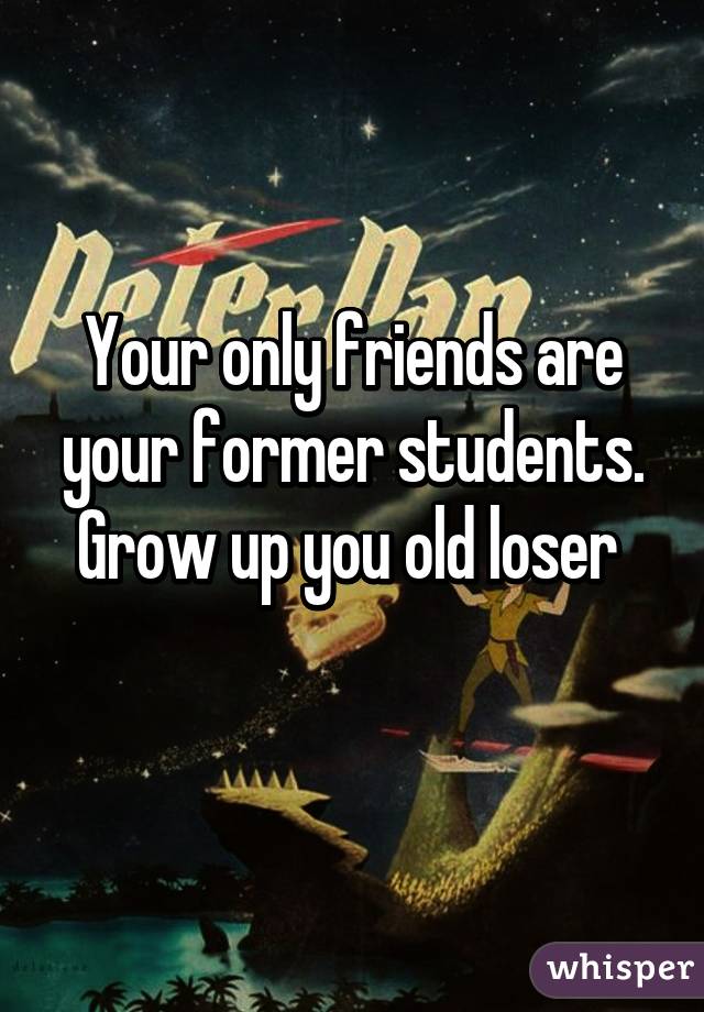 Your only friends are your former students. Grow up you old loser 
