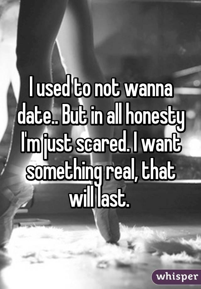 I used to not wanna date.. But in all honesty I'm just scared. I want something real, that will last. 