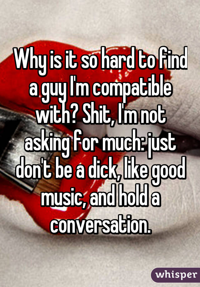 Why is it so hard to find a guy I'm compatible with? Shit, I'm not asking for much: just don't be a dick, like good music, and hold a conversation.