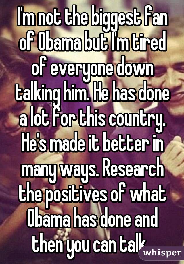 I'm not the biggest fan of Obama but I'm tired of everyone down talking him. He has done a lot for this country. He's made it better in many ways. Research the positives of what Obama has done and then you can talk. 