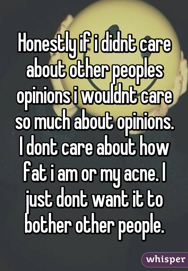 Honestly if i didnt care about other peoples opinions i wouldnt care so much about opinions. I dont care about how fat i am or my acne. I just dont want it to bother other people.