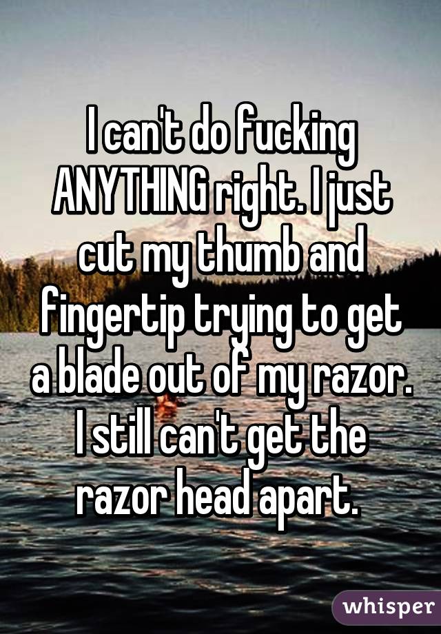 I can't do fucking ANYTHING right. I just cut my thumb and fingertip trying to get a blade out of my razor. I still can't get the razor head apart. 