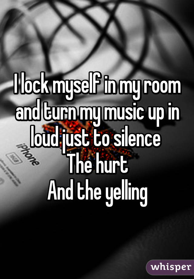 I lock myself in my room and turn my music up in loud just to silence 
The hurt
And the yelling