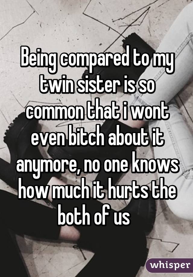 Being compared to my twin sister is so common that i wont even bitch about it anymore, no one knows how much it hurts the both of us  