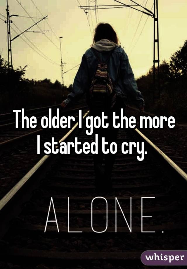 The older I got the more I started to cry. 
