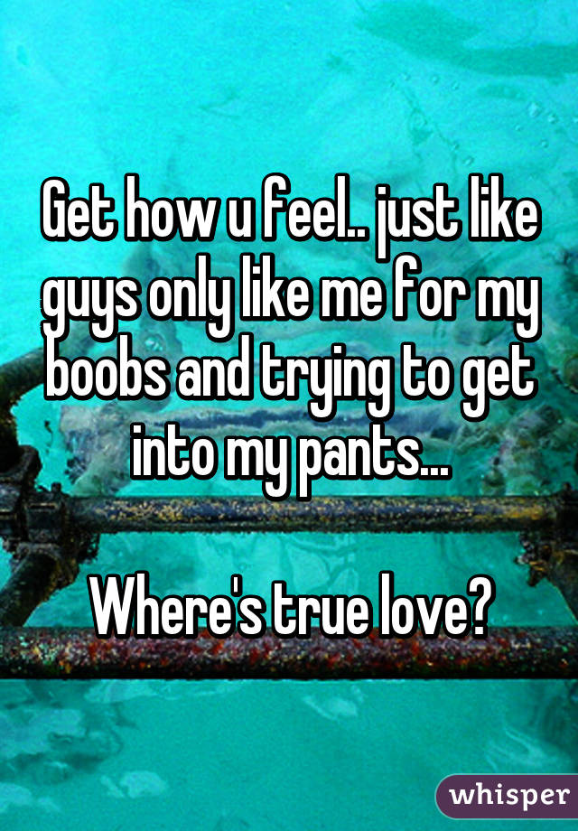Get how u feel.. just like guys only like me for my boobs and trying to get into my pants...

Where's true love?