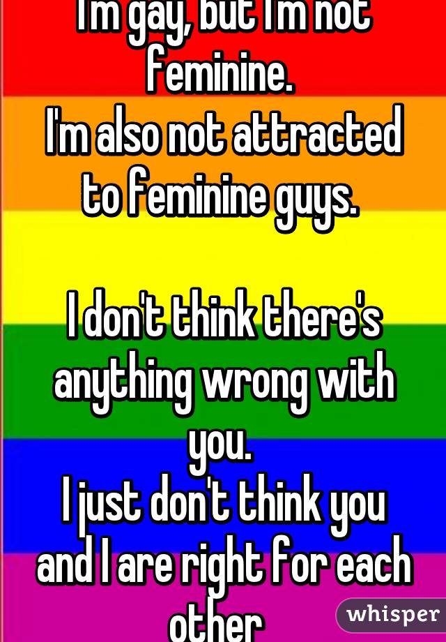 I'm gay, but I'm not feminine. 
I'm also not attracted to feminine guys. 

I don't think there's anything wrong with you. 
I just don't think you and I are right for each other  