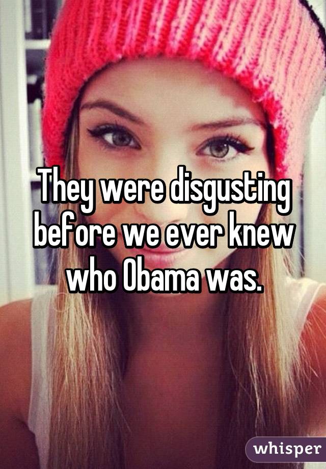 They were disgusting before we ever knew who Obama was.