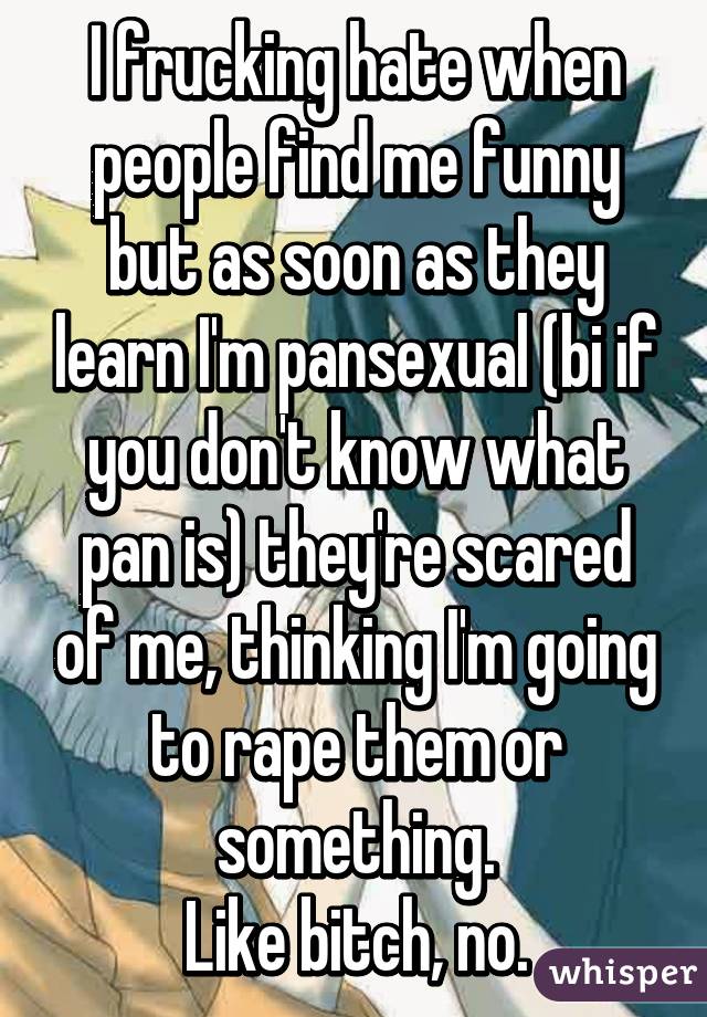 I frucking hate when people find me funny but as soon as they learn I'm pansexual (bi if you don't know what pan is) they're scared of me, thinking I'm going to rape them or something.
Like bitch, no.