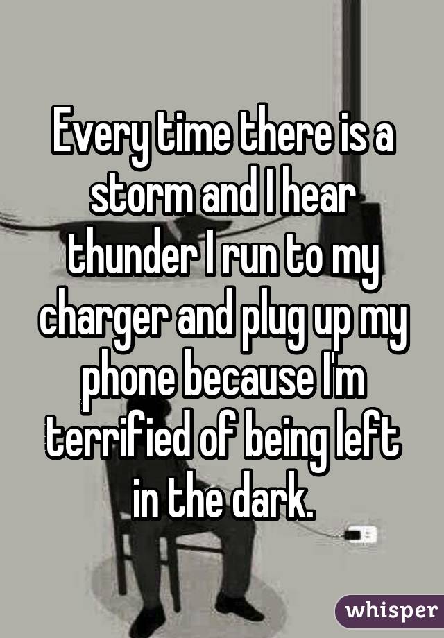 Every time there is a storm and I hear thunder I run to my charger and plug up my phone because I'm terrified of being left in the dark.