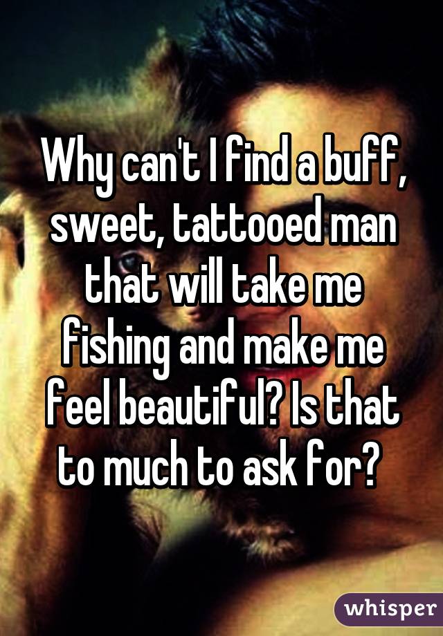 Why can't I find a buff, sweet, tattooed man that will take me fishing and make me feel beautiful? Is that to much to ask for? 