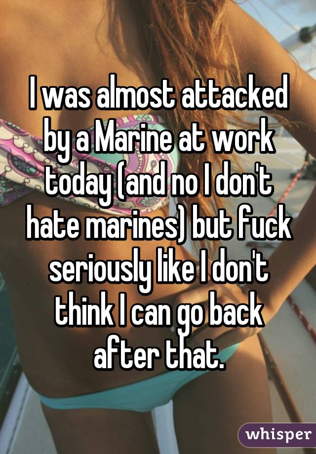 I was almost attacked by a Marine at work today (and no I don't hate marines) but fuck seriously like I don't think I can go back after that.
