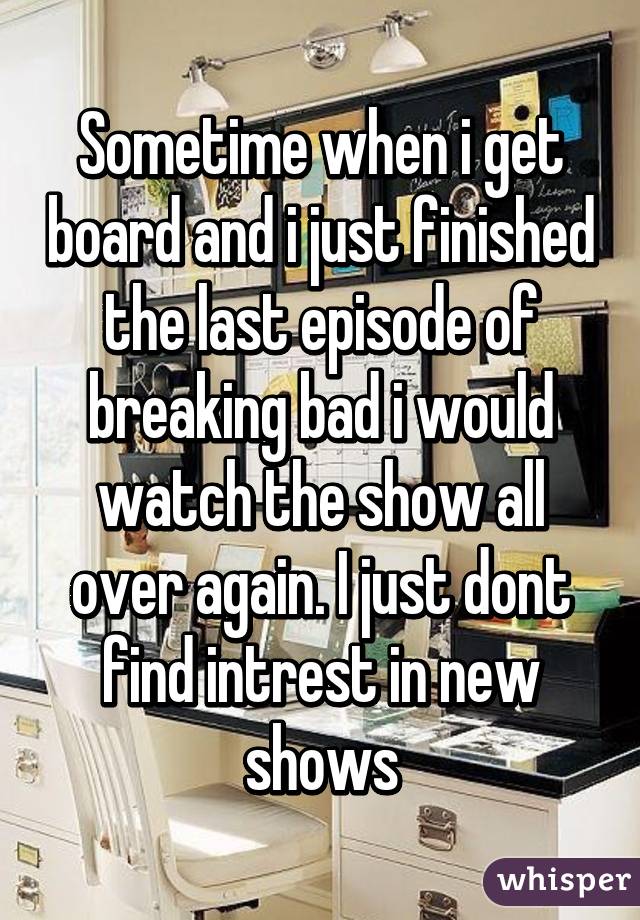 Sometime when i get board and i just finished the last episode of breaking bad i would watch the show all over again. I just dont find intrest in new shows