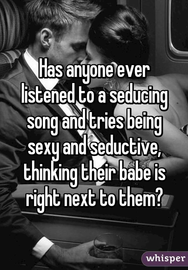 Has anyone ever listened to a seducing song and tries being sexy and seductive, thinking their babe is right next to them?