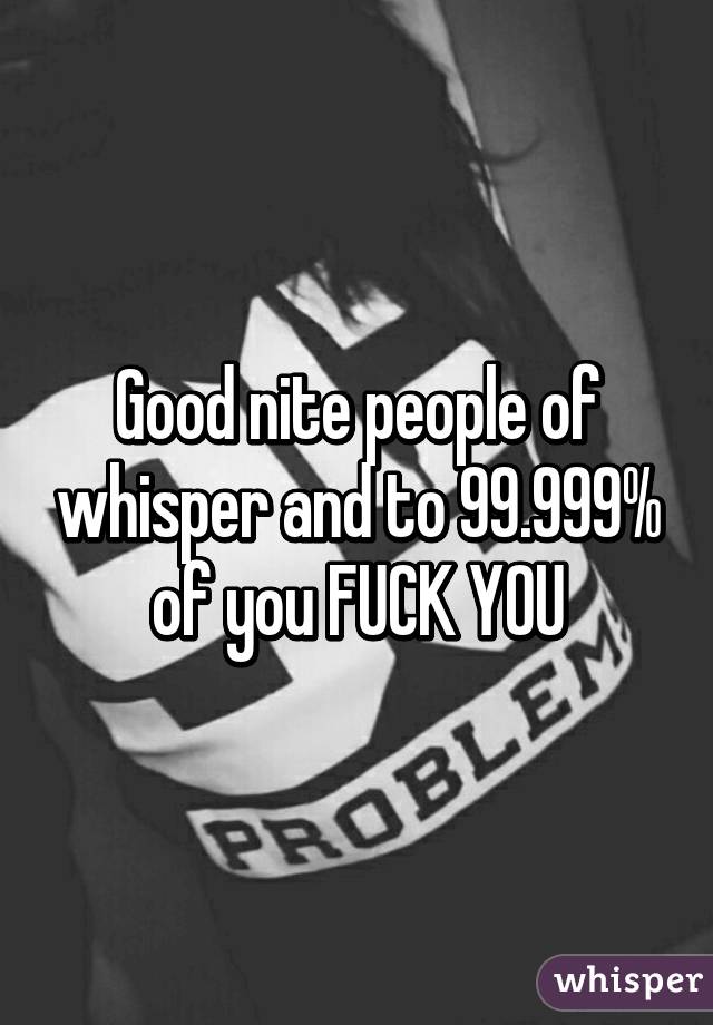 Good nite people of whisper and to 99.999% of you FUCK YOU