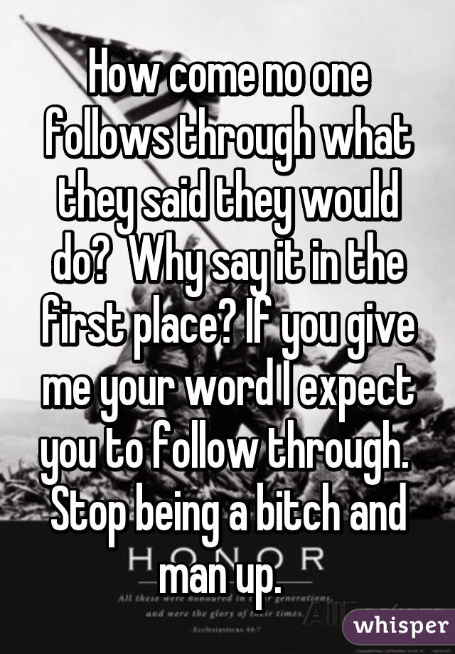 How come no one follows through what they said they would do?  Why say it in the first place? If you give me your word I expect you to follow through.  Stop being a bitch and man up.  
