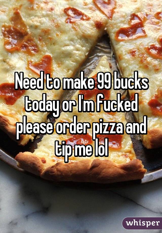Need to make 99 bucks today or I'm fucked please order pizza and tip me lol