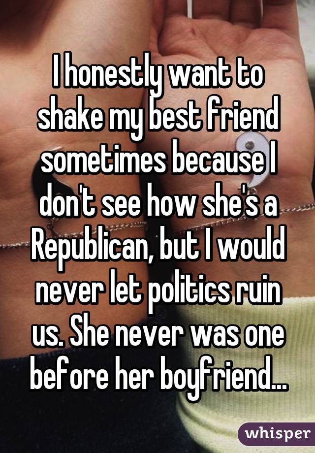 I honestly want to shake my best friend sometimes because I don't see how she's a Republican, but I would never let politics ruin us. She never was one before her boyfriend...