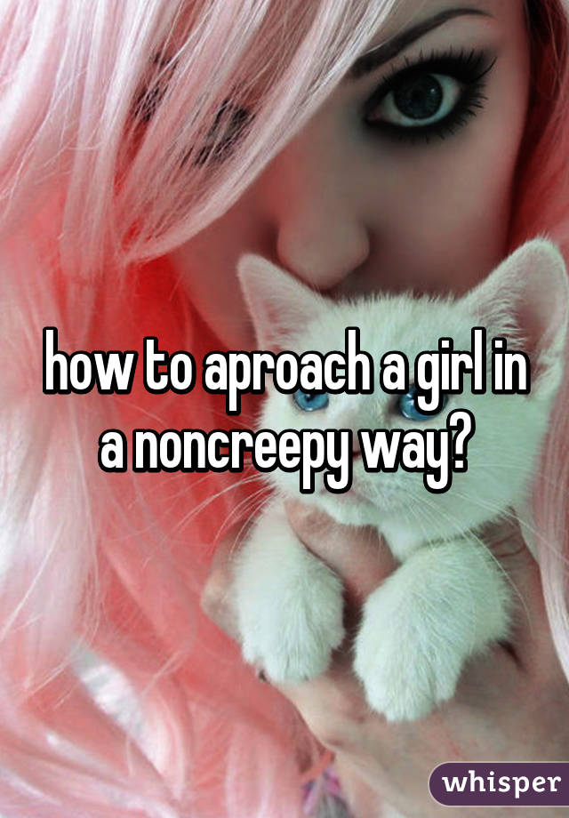 how to aproach a girl in a noncreepy way?