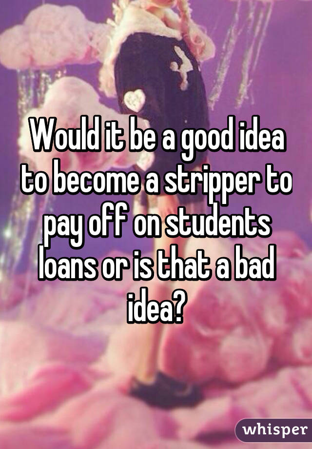 Would it be a good idea to become a stripper to pay off on students loans or is that a bad idea?