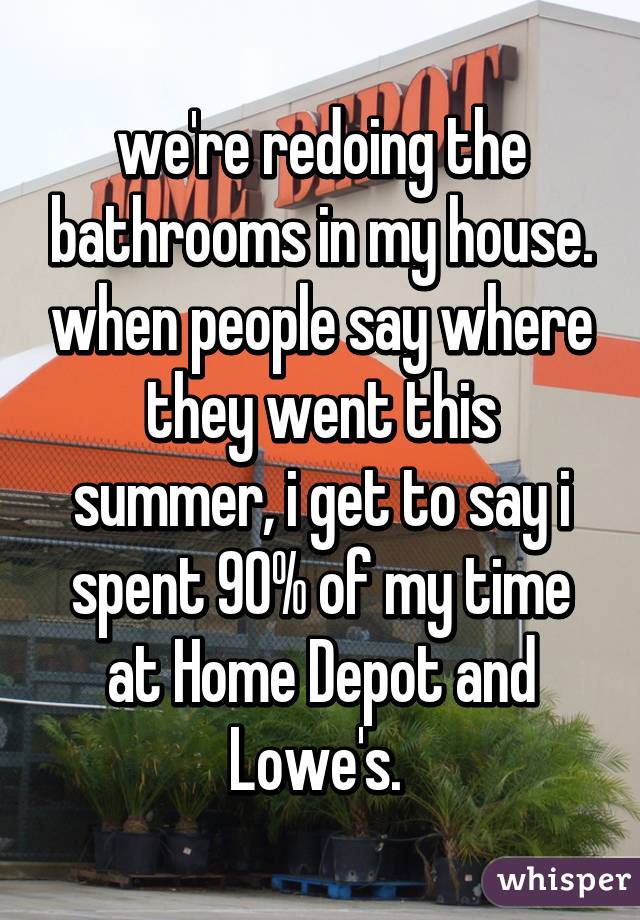 we're redoing the bathrooms in my house. when people say where they went this summer, i get to say i spent 90% of my time at Home Depot and Lowe's. 