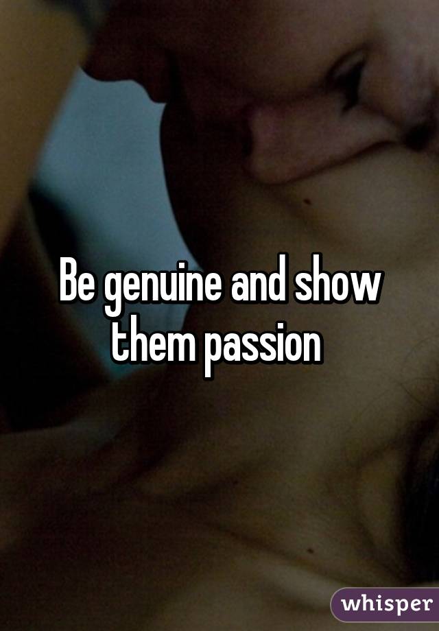 Be genuine and show them passion 