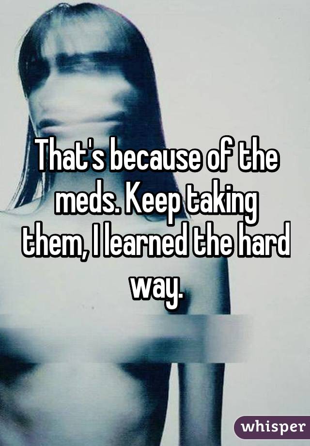 That's because of the meds. Keep taking them, I learned the hard way.