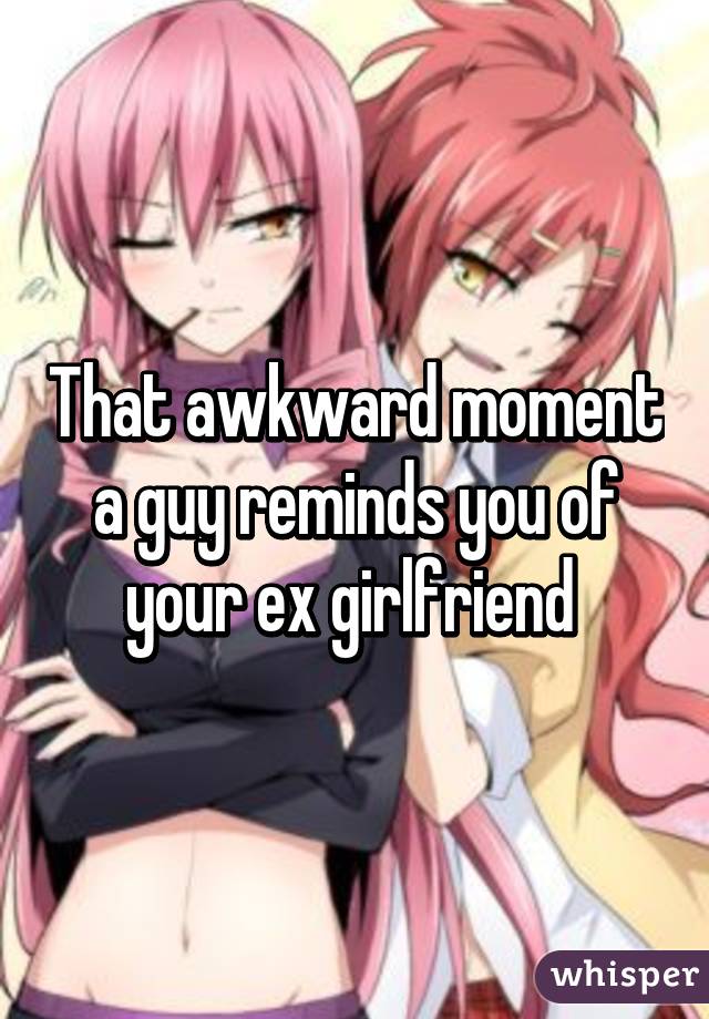 That awkward moment a guy reminds you of your ex girlfriend 