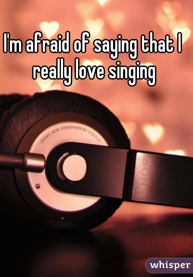 I'm afraid of saying that I really love singing