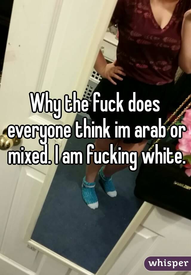 Why the fuck does everyone think im arab or mixed. I am fucking white.