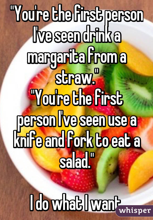 "You're the first person I've seen drink a margarita from a straw."
"You're the first person I've seen use a knife and fork to eat a salad."

I do what I want.