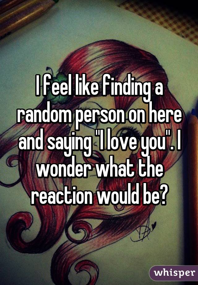 I feel like finding a random person on here and saying "I love you". I wonder what the reaction would be?