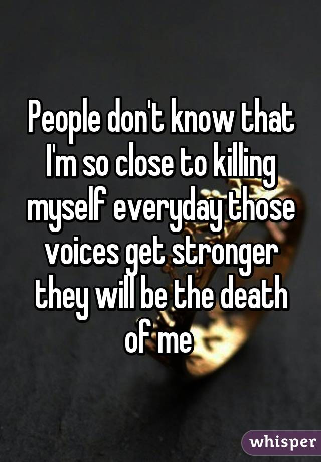 People don't know that I'm so close to killing myself everyday those voices get stronger they will be the death of me 