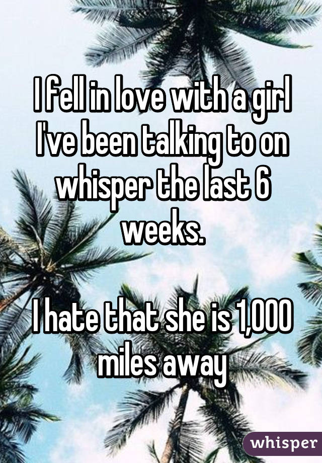 I fell in love with a girl I've been talking to on whisper the last 6 weeks.

I hate that she is 1,000 miles away