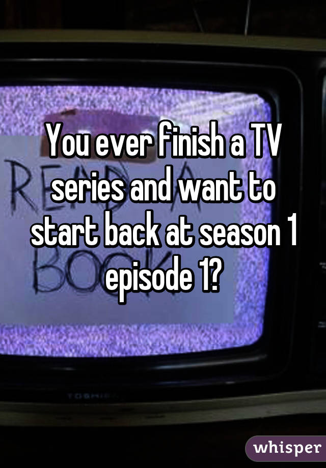 You ever finish a TV series and want to start back at season 1 episode 1?
