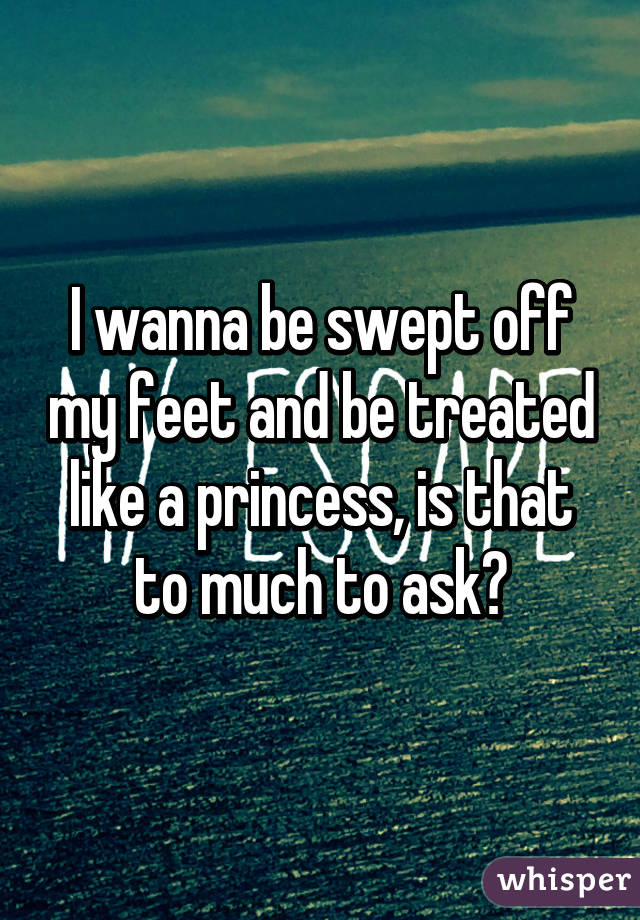 I wanna be swept off my feet and be treated like a princess, is that to much to ask?