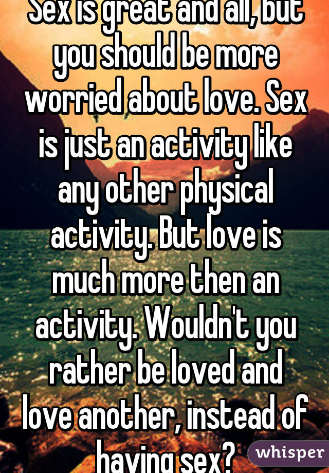 Sex is great and all, but you should be more worried about love. Sex is just an activity like any other physical activity. But love is much more then an activity. Wouldn't you rather be loved and love another, instead of having sex?