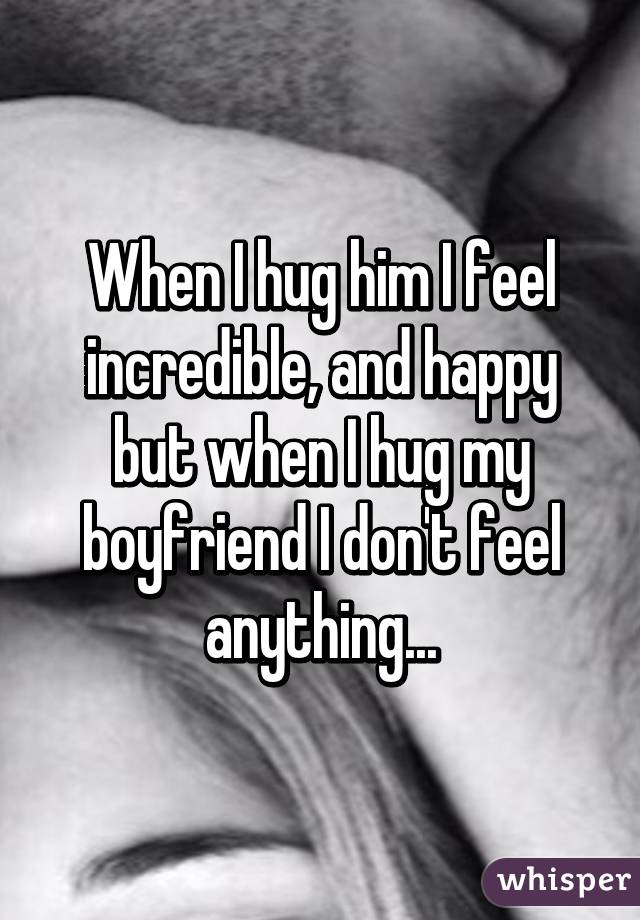 When I hug him I feel incredible, and happy but when I hug my boyfriend I don't feel anything...