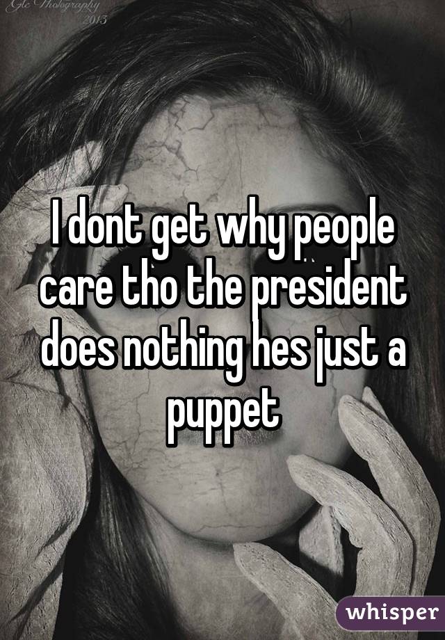 I dont get why people care tho the president does nothing hes just a puppet