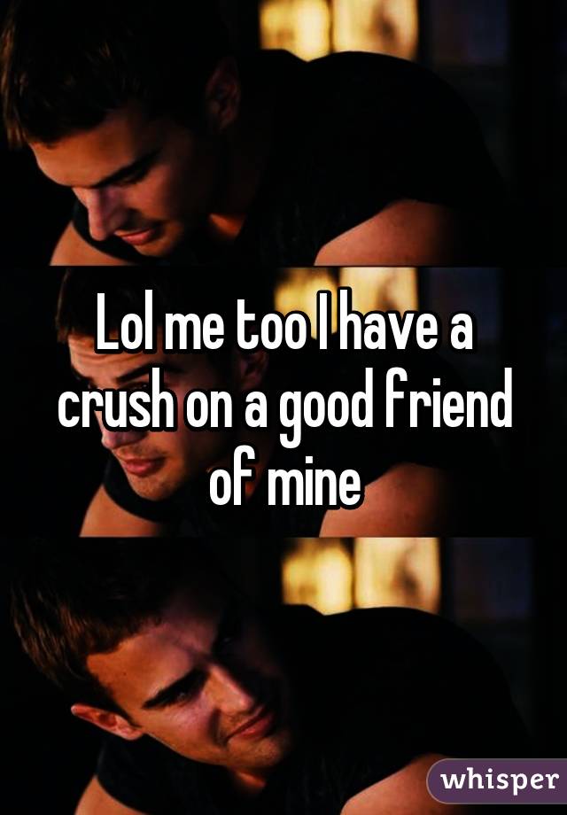 Lol me too I have a crush on a good friend of mine