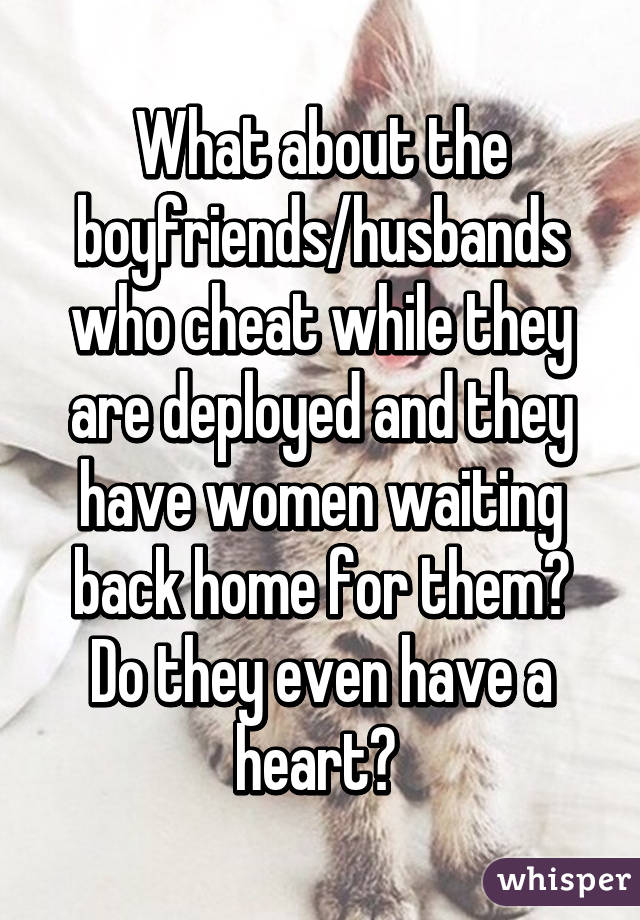 What about the boyfriends/husbands who cheat while they are deployed and they have women waiting back home for them? Do they even have a heart? 